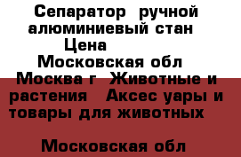 Сепаратор  ручной,алюминиевый стан › Цена ­ 2 800 - Московская обл., Москва г. Животные и растения » Аксесcуары и товары для животных   . Московская обл.